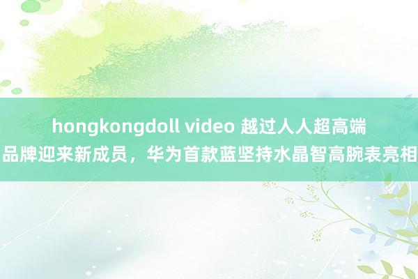 hongkongdoll video 越过人人超高端品牌迎来新成员，华为首款蓝坚持水晶智高腕表亮相