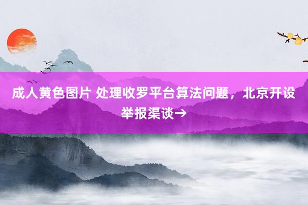 成人黄色图片 处理收罗平台算法问题，北京开设举报渠谈→