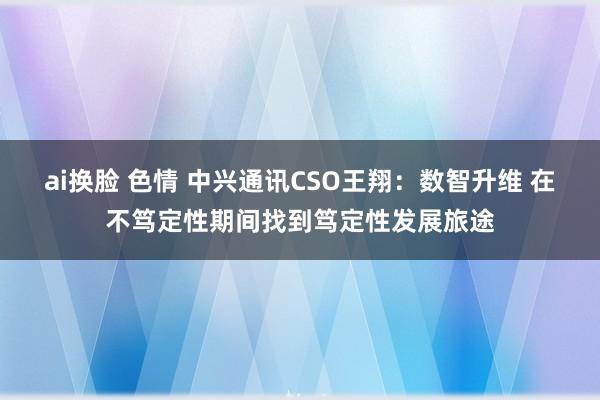 ai换脸 色情 中兴通讯CSO王翔：数智升维 在不笃定性期间找到笃定性发展旅途