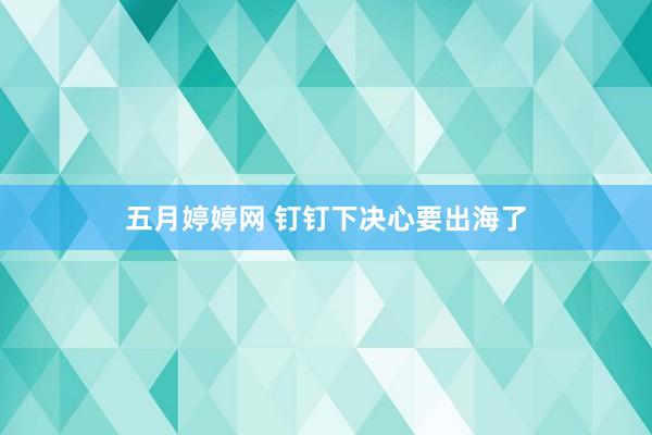 五月婷婷网 钉钉下决心要出海了