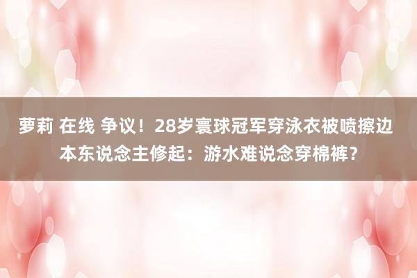 萝莉 在线 争议！28岁寰球冠军穿泳衣被喷擦边 本东说念主修起：游水难说念穿棉裤？