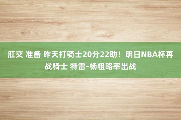 肛交 准备 昨天打骑士20分22助！明日NBA杯再战骑士 特雷-杨粗略率出战