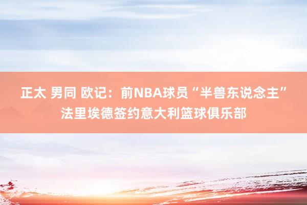 正太 男同 欧记：前NBA球员“半兽东说念主”法里埃德签约意大利篮球俱乐部