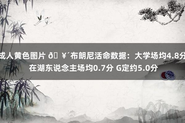 成人黄色图片 🥴布朗尼活命数据：大学场均4.8分 在湖东说念主场均0.7分 G定约5.0分