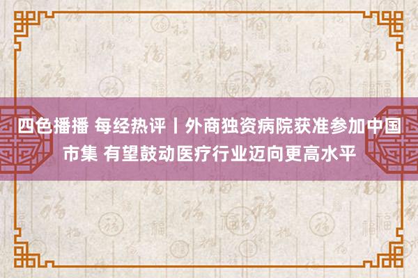 四色播播 每经热评丨外商独资病院获准参加中国市集 有望鼓动医疗行业迈向更高水平