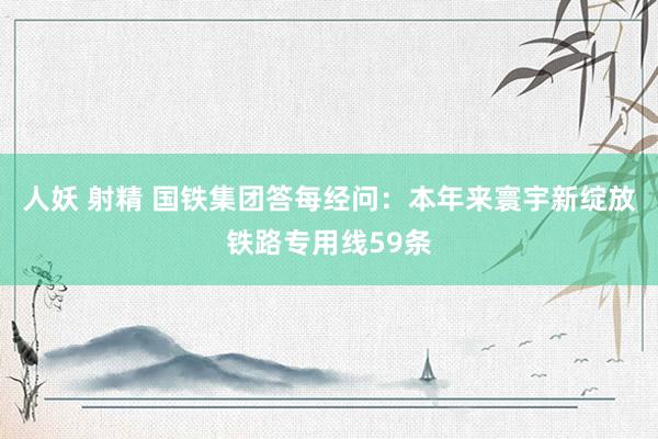 人妖 射精 国铁集团答每经问：本年来寰宇新绽放铁路专用线59条