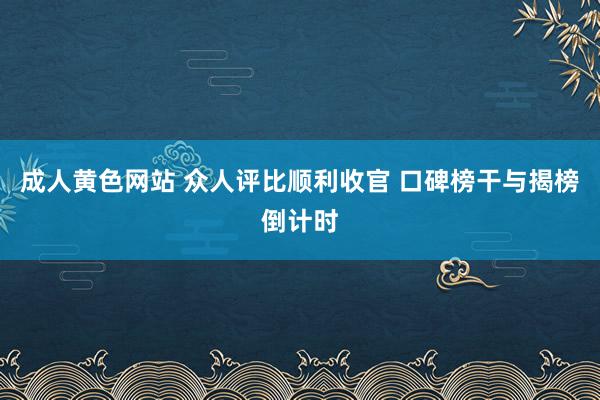 成人黄色网站 众人评比顺利收官 口碑榜干与揭榜倒计时