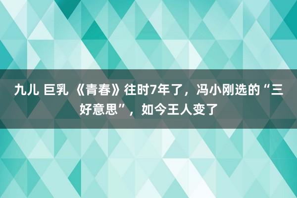 九儿 巨乳 《青春》往时7年了，冯小刚选的“三好意思”，如今王人变了