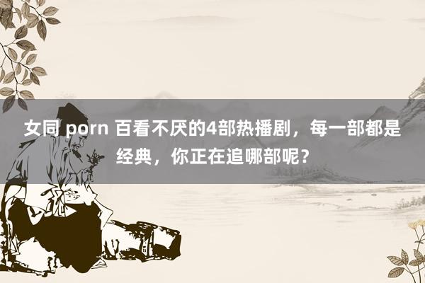 女同 porn 百看不厌的4部热播剧，每一部都是经典，你正在追哪部呢？