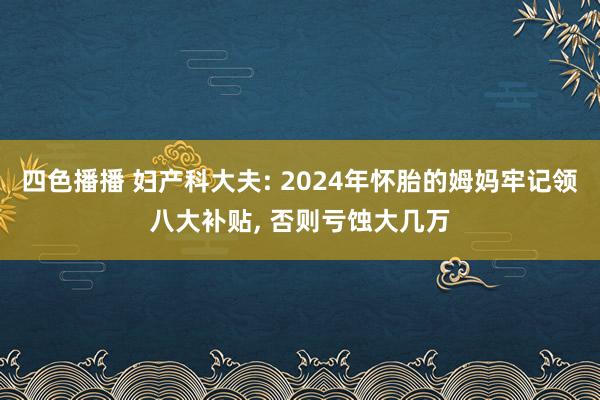 四色播播 妇产科大夫: 2024年怀胎的姆妈牢记领八大补贴， 否则亏蚀大几万