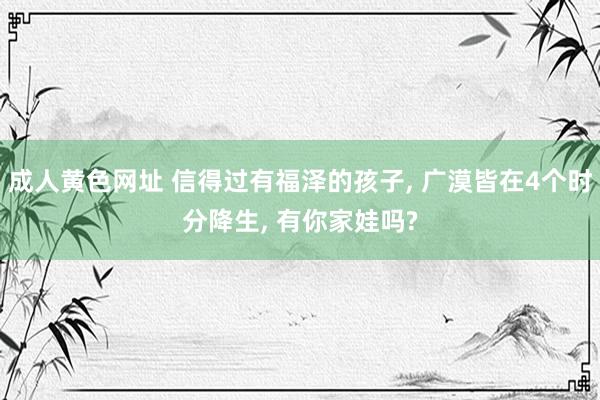 成人黄色网址 信得过有福泽的孩子， 广漠皆在4个时分降生， 有你家娃吗?