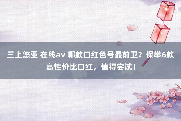 三上悠亚 在线av 哪款口红色号最前卫？保举6款高性价比口红，值得尝试！