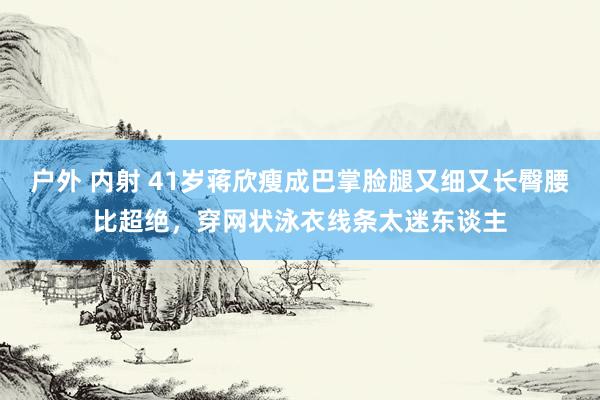 户外 内射 41岁蒋欣瘦成巴掌脸腿又细又长臀腰比超绝，穿网状泳衣线条太迷东谈主