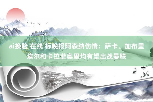 ai换脸 在线 标晚报阿森纳伤情：萨卡、加布里埃尔和卡拉菲奥里均有望出战曼联