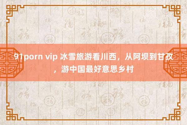 91porn vip 冰雪旅游看川西，从阿坝到甘孜，游中国最好意思乡村