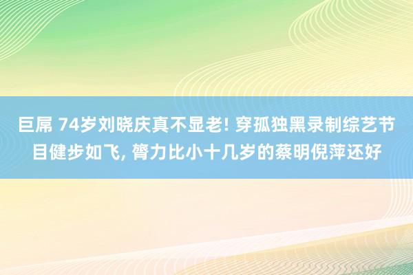 巨屌 74岁刘晓庆真不显老! 穿孤独黑录制综艺节目健步如飞， 膂力比小十几岁的蔡明倪萍还好