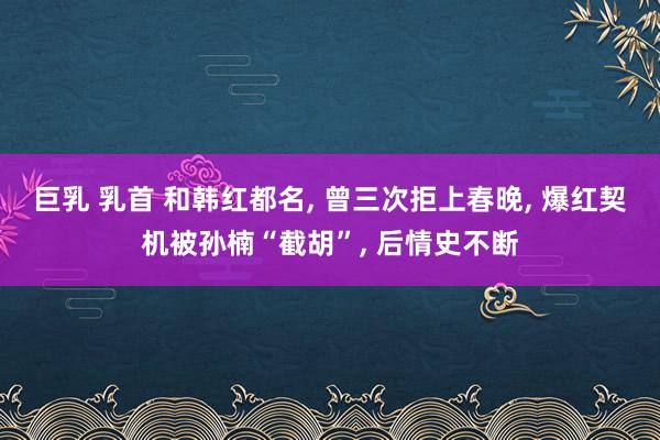 巨乳 乳首 和韩红都名， 曾三次拒上春晚， 爆红契机被孙楠“截胡”， 后情史不断