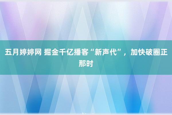 五月婷婷网 掘金千亿播客“新声代”，加快破圈正那时