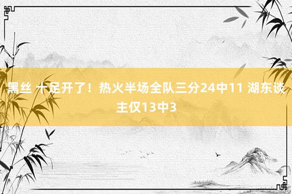 黑丝 十足开了！热火半场全队三分24中11 湖东谈主仅13中3