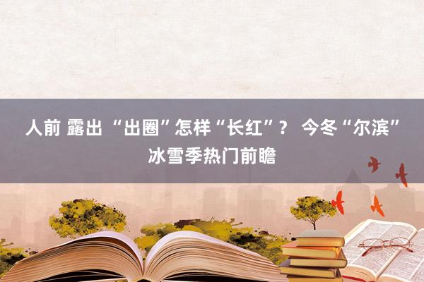 人前 露出 “出圈”怎样“长红”？ 今冬“尔滨”冰雪季热门前瞻