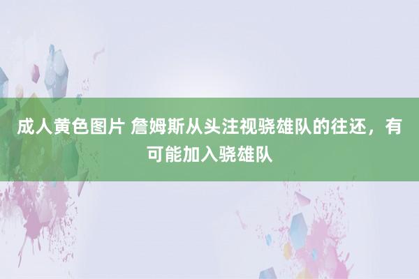 成人黄色图片 詹姆斯从头注视骁雄队的往还，有可能加入骁雄队