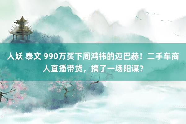 人妖 泰文 990万买下周鸿祎的迈巴赫！二手车商人直播带货，搞了一场阳谋？