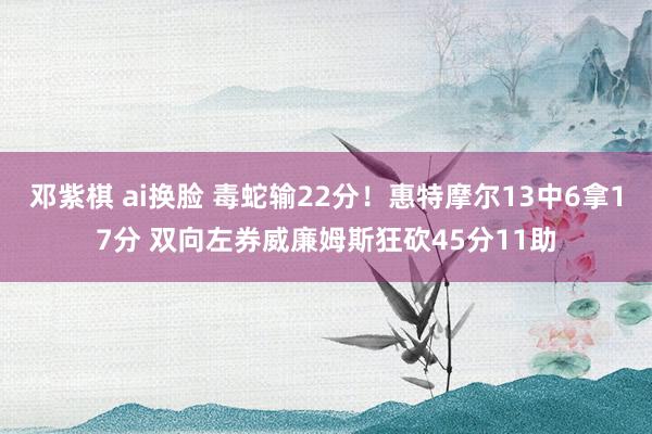 邓紫棋 ai换脸 毒蛇输22分！惠特摩尔13中6拿17分 双向左券威廉姆斯狂砍45分11助