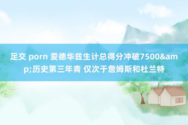 足交 porn 爱德华兹生计总得分冲破7500&历史第三年青 仅次于詹姆斯和杜兰特