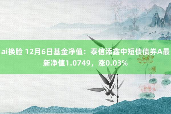 ai换脸 12月6日基金净值：泰信添鑫中短债债券A最新净值1.0749，涨0.03%