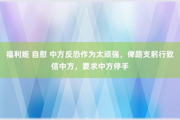 福利姬 自慰 中方反恐作为太顽强，俾路支躬行致信中方，要求中方停手