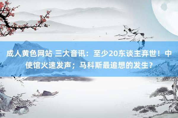 成人黄色网站 三大音讯：至少20东谈主弃世！中使馆火速发声；马科斯最追想的发生？