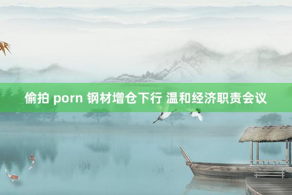 偷拍 porn 钢材增仓下行 温和经济职责会议