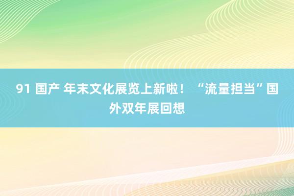 91 国产 年末文化展览上新啦！ “流量担当”国外双年展回想