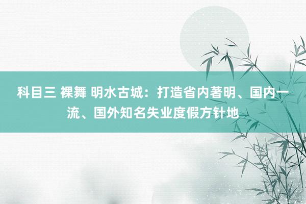 科目三 裸舞 明水古城：打造省内著明、国内一流、国外知名失业度假方针地