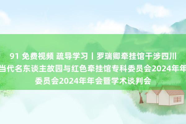 91 免费视频 疏导学习丨罗瑞卿牵挂馆干涉四川省博物馆学会近当代名东谈主故园与红色牵挂馆专科委员会2024年年会暨学术谈判会