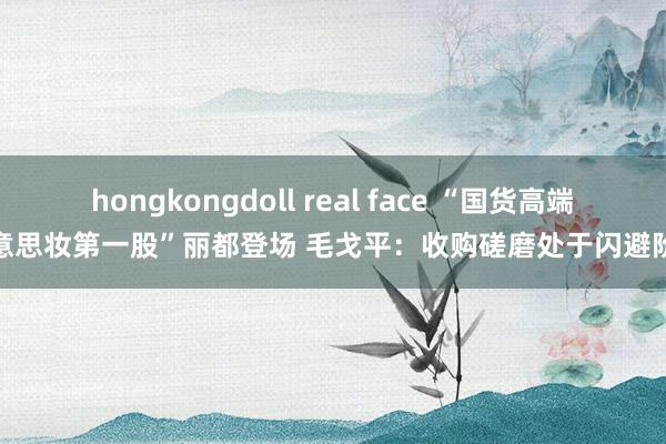 hongkongdoll real face “国货高端好意思妆第一股”丽都登场 毛戈平：收购磋磨处于闪避阶段