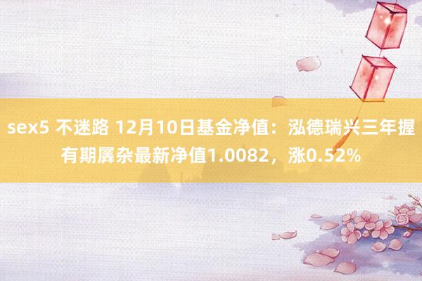 sex5 不迷路 12月10日基金净值：泓德瑞兴三年握有期羼杂最新净值1.0082，涨0.52%