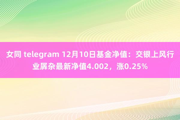 女同 telegram 12月10日基金净值：交银上风行业羼杂最新净值4.002，涨0.25%