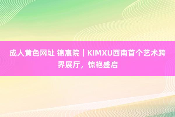 成人黄色网址 锦宸院｜KIMXU西南首个艺术跨界展厅，惊艳盛启