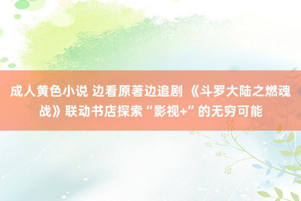 成人黄色小说 边看原著边追剧 《斗罗大陆之燃魂战》联动书店探索“影视+”的无穷可能