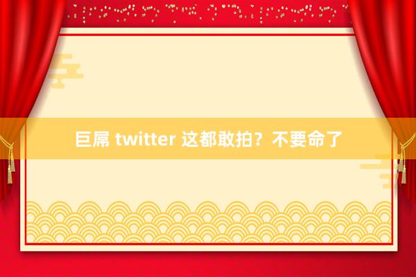 巨屌 twitter 这都敢拍？不要命了