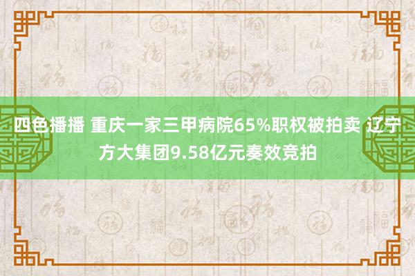 四色播播 重庆一家三甲病院65%职权被拍卖 辽宁方大集团9.58亿元奏效竞拍