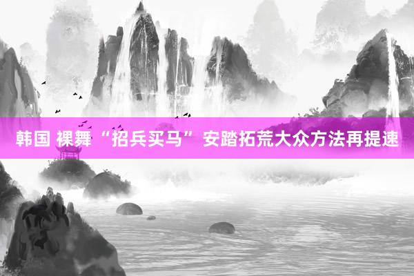 韩国 裸舞 “招兵买马” 安踏拓荒大众方法再提速