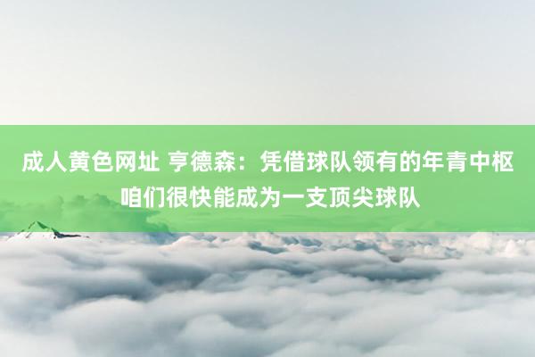 成人黄色网址 亨德森：凭借球队领有的年青中枢 咱们很快能成为一支顶尖球队