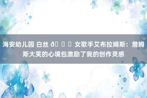 海安幼儿园 白丝 😝女歌手艾布拉姆斯：詹姆斯大笑的心境包激励了我的创作灵感