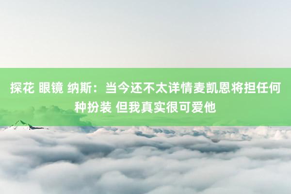 探花 眼镜 纳斯：当今还不太详情麦凯恩将担任何种扮装 但我真实很可爱他