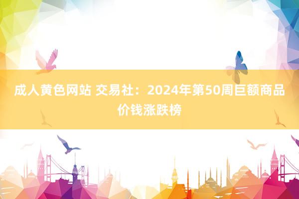 成人黄色网站 交易社：2024年第50周巨额商品价钱涨跌榜