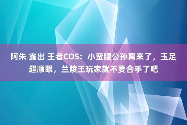 阿朱 露出 王者COS：小蛮腰公孙离来了，玉足超顺眼，兰陵王玩家就不要合手了吧