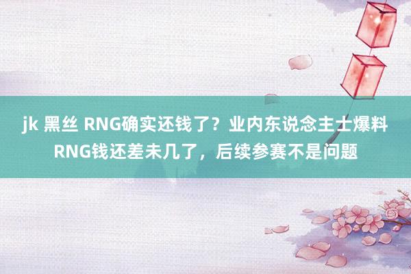 jk 黑丝 RNG确实还钱了？业内东说念主士爆料RNG钱还差未几了，后续参赛不是问题