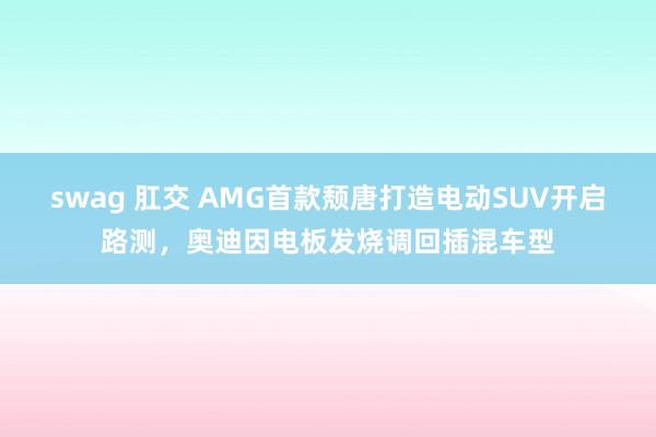 swag 肛交 AMG首款颓唐打造电动SUV开启路测，奥迪因电板发烧调回插混车型